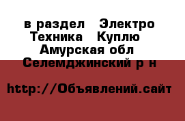  в раздел : Электро-Техника » Куплю . Амурская обл.,Селемджинский р-н